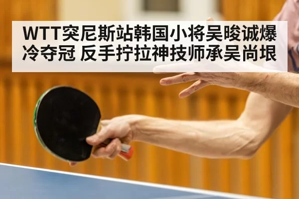 WTT突尼斯站韩国小将吴晙诚爆冷夺冠 反手拧拉神技师承吴尚垠