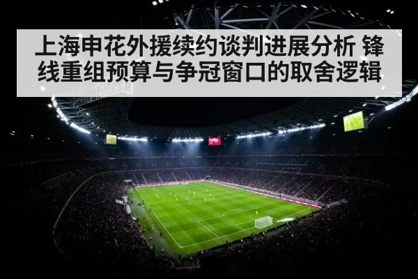 上海申花外援续约谈判进展分析 锋线重组预算与争冠窗口的取舍逻辑
